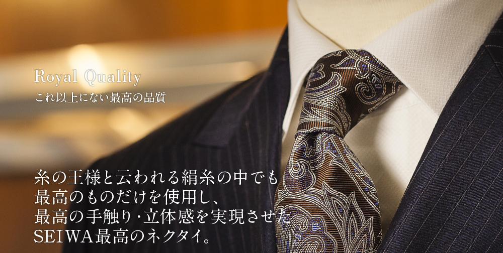 Royal Quality これ以上にない最高の品質 糸の王様と云われる絹糸の中でも最高のものだけを使用し、最高の手触り・立体感を実現させたSEIWA最高のネクタイ。