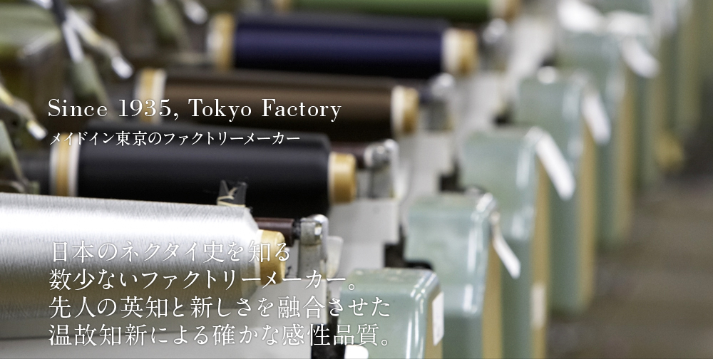 Since 1935, Tokyo Factory　メイドイン東京のファクトリーメーカー　日本のネクタイ史を知る数少ないファクトリーメーカー。先人の英知と新しさを融合させた温故知新による確かな感性品質。